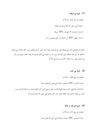 17.‫غزوة‬‫يظة‬‫ر‬‫ق‬ ‫بين‬
-‫سنة‬ ‫احلجة‬ ‫ذي‬ ‫يف‬ ‫وقعت‬5‫ـ‬‫ه‬.
-‫يظة‬‫ر‬‫ق‬ ‫بنو‬ ‫وسلم‬ ‫عليه‬ ‫هللا‬ ‫صلى‬ ‫النيب‬ ‫بقيادة‬.
-:‫املسلمني‬ ‫خسائر‬0‫و‬ ،ً‫شهداء‬277‫ا‬ً‫جراح‬.
-:‫اليهود‬ ‫خسائر‬077‫أسر‬ ‫من‬ ‫ومنهم‬ ‫قتل‬ ‫من‬ ‫األعداء‬ ‫من‬.
‫فحك‬ ‫ا‬‫و‬‫أسر‬ ‫الغدر‬ ‫ا‬‫و‬‫اد‬‫ر‬‫أ‬ ‫فلما‬ ‫املسلمني‬ ‫مع‬ ‫عقد‬ ‫يظة‬‫ر‬‫ق‬ ‫لبين‬ ‫كان‬ :‫النتائج‬‫و‬ ‫األحداث‬‫يظة‬‫ر‬‫ق‬ ‫بين‬ ‫يف‬ ‫رجال‬ ‫هللا‬ ‫رسول‬ ‫م‬
‫جابر‬ ‫عن‬ ‫مروي‬ ‫العدد‬ ‫وهذا‬ ‫هبا‬ ‫يؤمنون‬ ‫ا‬‫و‬‫كان‬‫اليت‬ ‫اة‬‫ر‬‫التو‬ ‫حسب‬ ‫رجل‬ ‫بعمائة‬‫ر‬‫أ‬ ‫بقتل‬ ‫فحكم‬ ،‫هللا‬ ‫أنزل‬ ‫مبا‬ ‫ليحكم‬
[ ‫الدارمي‬ ‫وسنن‬ ‫أمحد‬ ‫اإلمام‬ ‫مسند‬ ‫ويف‬ ‫الرتمذي‬ ‫يف‬0].
18.‫حليان‬ ‫بين‬ ‫غزوة‬
-‫سنة‬ ‫األول‬ ‫بيع‬‫ر‬ ‫يف‬ ‫وقعت‬0‫ـ‬‫ه‬.
-:‫املسلمني‬ ‫عدد‬277‫وسلم‬ ‫عليه‬ ‫هللا‬ ‫صلى‬ ‫النيب‬ ‫بقيادة‬ ،‫ا‬ً‫صحابي‬.
-‫وبنو‬ ،‫ياء‬‫ر‬‫األب‬ ‫الدعاة‬ ‫من‬ ‫ة‬‫ر‬‫عش‬ ‫ا‬‫و‬‫قتل‬ ‫ا‬‫و‬‫كان‬ ‫الذين‬ ‫الرجيع‬ ‫أهل‬ ‫لتأديب‬ ‫الغزوة‬ ‫هذه‬ ‫كانت‬ :‫النتائج‬‫و‬ ‫األحداث‬
‫نليه‬ ‫وسلم‬ ‫عليه‬ ‫هللا‬ ‫صلى‬ ‫النيب‬ ‫بقدوم‬ ‫علم‬ ‫حني‬ ‫العدو‬ ‫تفرق‬ ‫وقد‬ ،‫هذيل‬ ‫بطون‬ ‫من‬ ‫حليان‬.
19.‫الغابة‬ ‫أو‬ ‫قرد‬ ‫ذي‬ ‫غزوة‬
-‫وق‬‫سنة‬ ‫اآلخر‬ ‫بيع‬‫ر‬ ‫يف‬ ‫عت‬0‫ـ‬‫ه‬.
-:‫املسلمني‬ ‫عدد‬577‫وسلم‬ ‫عليه‬ ‫هللا‬ ‫صلى‬ ‫النيب‬ ‫بقيادة‬ ،‫ا‬ً‫صحابي‬.
 