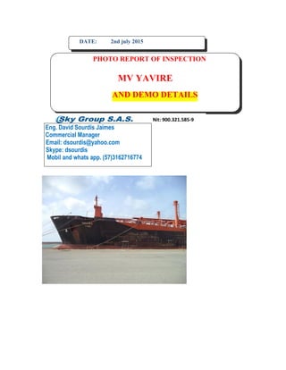 DATE: 2nd july 2015
PHOTO REPORT OF INSPECTION
MV YAVIRE
AND DEMO DETAILS
Eng. David Sourdis Jaimes
Commercial Manager
Email: dsourdis@yahoo.com
Skype: dsourdis
Mobil and whats app. (57)3162716774
 