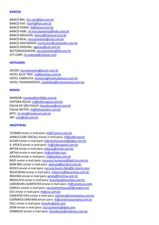 BANCOS
BANCO BNL: fun.cart@bnl.com.br
BANCO FIAT: fiatrh@fiat.com.br
BANCO HEXXA: rh@hexxa.com.br
BANCO HSBC: rh-recrutamento@hsbc.com.br
BANCO INDUSVAL: banco@indusval.com.br
BANCO REAL: recrutamento@real.com.br
BANCO SANTANDER: curriculum@santander.com.br
BANCO SOGERAL: sgbrasc@uol.com.br
BECTONDICKINSON: recrutamento@bd.com.br
CITI CORP: rh.selecao@citicorp.com
HOTELARIA
ACCOR: recrutamento@accor.com.br
HOTEL BLUE TREE: rh@bluetree.com.br
HOTEL CABREUVA: diretoria@hotelcabreuva.com.br
HOTEL TRANSAMERICA: candidato@transamerica.com.br
MIDIAS
DM9DDB: trampo@dm9ddb.com.br
EDITORA ÁGUIA: cv@editoraguia.com.br
FOLHA DE SÃO PAULO: fspselecao@uol.com.br
FOLHA METRO: rh@folhametro.com.br
MTV: rh.mtv@mtvbrasil.com.br
SBT: culo@sbt.com.br
INDÚSTRIAS
7COMM enviar e-mail para: rh@7comm.com.br
AABB (CLUBE SOCIAL) enviar e-mail para: rh@aabb.esp.br
ALGAR enviar e-mail para: talentoshumanos@algar.com.br
4. APOLO enviar e-mail para: rh@tubosapolo.com.br
ARTEB enviar e-mail para: selecao@arteb.com.br
ARTHA enviar e-mail para: rh@arthabr.com
AZALÉIA enviar e-mail para: rh@azaleia.com.br
BASF enviar e-mail para: recursos.humanos@basf-sa.com.br
BOM BRIL enviar e-mail para: selecao@bombril.com.br
BOSCH enviar e-mail para: recruta.bosch.rbbr@br.bosch.com
BOUCINHAS enviar e-mail para: rhboucin@boucinhas.com.br
BRAHMA enviar e-mail para: gente@brahma.com.br
BRASILATA enviar e-mail para: brasilata@brasilata.com.br
CARAMURU ALIMENTOS enviar e-mail para: rh@caramuru.com
CARGILL enviar e-mail para: recrutamentocargill@cargill.com
CCE enviar e-mail para: rh@cce.com.br
CIMENTO ITAÚ enviar e-mail para: talentos@cimentoitau.com.br
CERÂMICA SANTANA enviar para: rh@ceramicasantana.com.br
DELL enviar e-mail para: brasilhr@dell.com
DOW enviar e-mail para: recrutamento@dow.com
EMBRACO enviar e-mail para: rhembraco@embraco.com.br
 