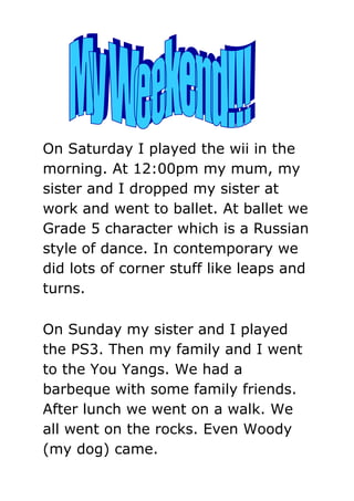 On Saturday I played the wii in the
morning. At 12:00pm my mum, my
sister and I dropped my sister at
work and went to ballet. At ballet we
Grade 5 character which is a Russian
style of dance. In contemporary we
did lots of corner stuff like leaps and
turns.

On Sunday my sister and I played
the PS3. Then my family and I went
to the You Yangs. We had a
barbeque with some family friends.
After lunch we went on a walk. We
all went on the rocks. Even Woody
(my dog) came.
 