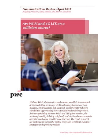 www.pwc.com/communicationsreview
Communications Review / April 2015 
Insights for telecom, cable, satellite, and Internet executives
Are Wi-Fi and 4G LTE on a
collision course?
Without Wi-Fi, data services and content wouldn’t be consumed
at the levels they are today. Wi-Fi technology has moved from
insecure, point access to full-featured, ‘carrier-grade’ network
capabilities approaching those of traditional mobile operators.
As interoperability between Wi-Fi and LTE gains traction, the
notion of mobility is being redefined, and the lines between mobile
operators and cable providers are blurring. The result is a need
for participants across the mobile ecosystem to rethink business
strategies and operating models.
 