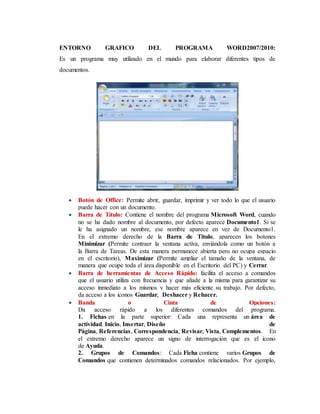 ENTORNO GRAFICO DEL PROGRAMA WORD2007/2010:
Es un programa muy utilizado en el mundo para elaborar diferentes tipos de
documentos.
 Botón de Office: Permite abrir, guardar, imprimir y ver todo lo que el usuario
puede hacer con un documento.
 Barra de Título: Contiene el nombre del programa Microsoft Word, cuando
no se ha dado nombre al documento, por defecto aparece Documento1. Si se
le ha asignado un nombre, ese nombre aparece en vez de Documento1.
En el extremo derecho de la Barra de Titulo, aparecen los botones
Minimizar (Permite contraer la ventana activa, enviándola como un botón a
la Barra de Tareas. De esta manera permanece abierta pero no ocupa espacio
en el escritorio), Maximizar (Permite ampliar el tamaño de la ventana, de
manera que ocupe toda el área disponible en el Escritorio del PC) y Cerrar.
 Barra de herramientas de Acceso Rápido: facilita el acceso a comandos
que el usuario utiliza con frecuencia y que añade a la misma para garantizar su
acceso inmediato a los mismos y hacer más eficiente su trabajo. Por defecto,
da acceso a los iconos Guardar, Deshacer y Rehacer.
 Banda o Cinta de Opciones:
Da acceso rápido a los diferentes comandos del programa.
1. Fichas en la parte superior: Cada una representa un área de
actividad. Inicio, Insertar, Diseño de
Página, Referencias, Correspondencia, Revisar, Vista, Complementos. En
el extremo derecho aparece un signo de interrogación que es el icono
de Ayuda.
2. Grupos de Comandos: Cada Ficha contiene varios Grupos de
Comandos que contienen determinados comandos relacionados. Por ejemplo,
 