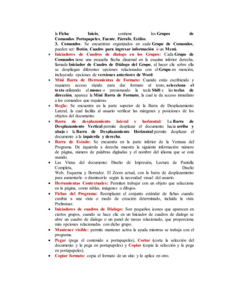 la Ficha Inicio, contiene los Grupos de
Comandos: Portapapeles, Fuente, Párrafo, Estilos.
3. Comandos: Se encuentran organizados en cada Grupo de Comandos,
pueden ser: Botón, Cuadro para ingresar información ó un Menú.
 Iniciadores de Cuadros de dialogo en los Grupos: Cada Grupo de
Comandos tiene una pequeña flecha diagonal en la esquina inferior derecha,
llamada Iniciador de Cuadro de Diálogo del Grupo, al hacer clic sobre ella
se despliegan diferentes opciones relacionadas con el Grupo en mención,
incluyendo opciones de versiones anteriores de Word.
 Mini Barra de Herramientas de Formato: Cuando estás escribiendo y
requieres acceso rápido para dar formato al texto, selecciona el
texto utilizando el mouse o presionando la tecla Shift y las teclas de
dirección, aparece la Mini Barra de Formato, la cual te da acceso inmediato
a los comandos que requieras.
 Regla: Se encuentra en la parte superior de la Barra de Desplazamiento
Lateral, la cual facilita al usuario verificar las márgenes y posiciones de los
objetos del documento.
 Barra de desplazamiento lateral y horizontal: La Barra de
Desplazamiento Vertical permite desplazar el documento hacia arriba y
abajo y la Barra de Desplazamiento Horizontal permite desplazar el
documento a la izquierda y derecha.
 Barra de Estado: Se encuentra en la parte inferior de la Ventana del
Programa. De izquierda a derecha muestra la siguiente información: número
de página, número de palabras digitadas y el nombre del idioma que se está
usando.
 Las Vistas del documento: Diseño de Impresión, Lectura de Pantalla
Completa, Diseño
Web, Esquema y Borrador. El Zoom actual, con la barra de desplazamiento
para aumentarlo o disminuirlo según la necesidad visual del usuario.
 Herramientas Contextuales: Permiten trabajar con un objeto que seleccione
en la página, como tablas, imágenes o dibujos.
 Fichas del Programa: Reemplazan el conjunto estándar de fichas cuando
cambia a una vista o modo de creación determinado, incluida la vista
Preliminar.
 Iniciadores de cuadros de Dialogo: Son pequeños iconos que aparecen en
ciertos grupos, cuando se hace clic en un Iniciador de cuadros de dialogo se
abre un cuadro de dialogo o un panel de tareas relacionado, que proporciona
más opciones relacionadas con dicho grupo.
 Mantener visible: permite mantener activa la ayuda mientras se trabaja con el
programa.
 Pegar (pega el contenido a portapapeles), Cortar (corta la selección del
documento y la pega en portapapeles) y Copiar (copia la selección y la pega
en portapapeles).
 Copiar formato: copia el formato de un sitio y lo aplica en otro.
 