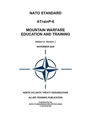 NATO STANDARD
ATrainP-6
MOUNTAIN WARFARE
EDUCATION AND TRAINING
Edition A, Version 1
NOVEMBER 2020
NORTH ATLANTIC TREATY ORGANIZATION
ALLIED TRAINING PUBLICATION
Published by the
NATO STANDARDIZATION OFFICE (NSO)
© NATO/OTAN
 