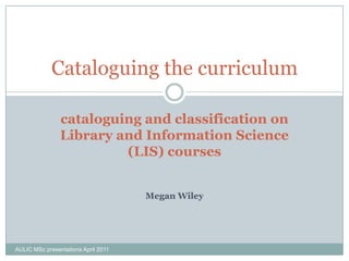 Cataloguing the curriculum

                cataloguing and classification on
                Library and Information Science
                         (LIS) courses


                                     Megan Wiley




AULIC MSc presentations April 2011
 