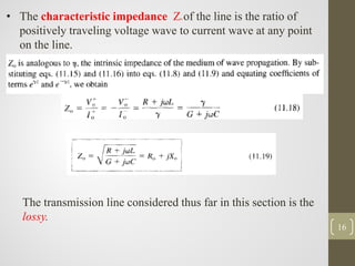 16
• The characteristic impedance Zo of the line is the ratio of
positively traveling voltage wave to current wave at any point
on the line.
The transmission line considered thus far in this section is the
lossy.
 