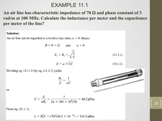 20
EXAMPLE 11.1
An air line has characteristic impedance of 70 Ω and phase constant of 3
rad/m at 100 MHz. Calculate the inductance per meter and the capacitance
per meter of the line?
 