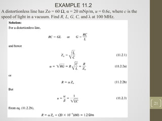21
EXAMPLE 11.2
A distortionless line has Zo = 60 Ω, α = 20 mNp/m, u = 0.6c, where c is the
speed of light in a vacuum. Find R, L, G, C, and λ at 100 MHz.
 