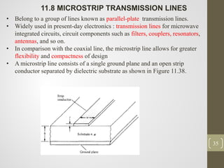 35
11.8 MICROSTRIP TRANSMISSION LINES
• Belong to a group of lines known as parallel-plate transmission lines.
• Widely used in present-day electronics : transmission lines for microwave
integrated circuits, circuit components such as filters, couplers, resonators,
antennas, and so on.
• In comparison with the coaxial line, the microstrip line allows for greater
flexibility and compactness of design
• A microstrip line consists of a single ground plane and an open strip
conductor separated by dielectric substrate as shown in Figure 11.38.
 