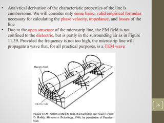 36
• Analytical derivation of the characteristic properties of the line is
cumbersome. We will consider only some basic, valid empirical formulas
necessary for calculating the phase velocity, impedance, and losses of the
line
• Due to the open structure of the microstrip line, the EM field is not
confined to the dielectric, but is partly in the surrounding air as in Figure
11.39. Provided the frequency is not too high, the microstrip line will
propagate a wave that, for all practical purposes, is a TEM wave
 