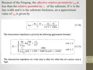 37
Because of the fringing, the effective relative permittivity εeff is
less than the relative permittivity εr of the substrate. If w is the
line width and h is the substrate thickness, an a approximate
value of εeff is given by
 