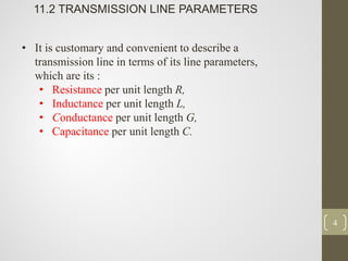 4
11.2 TRANSMISSION LINE PARAMETERS
• It is customary and convenient to describe a
transmission line in terms of its line parameters,
which are its :
• Resistance per unit length R,
• Inductance per unit length L,
• Conductance per unit length G,
• Capacitance per unit length C.
 