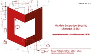 McAfee Enterprise Security
Manager (ESM)
Security Information & Event Management (SIEM)
Iftikhar Ali Iqbal, CISSP, CCSP, CISM
https://www.linkedin.com/in/iftikhariqbal/
Valid till Jan 2020
 