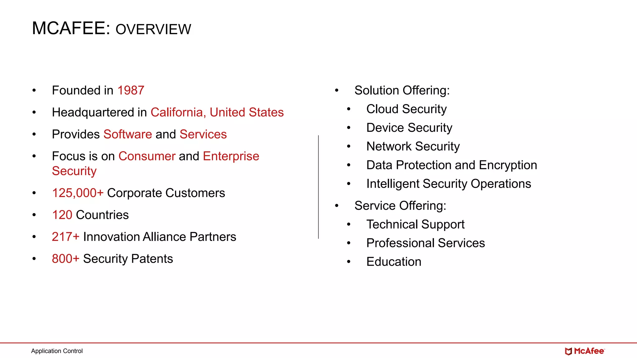 Application Control
MCAFEE: OVERVIEW
• Founded in 1987
• Headquartered in California, United States
• Provides Software and Services
• Focus is on Consumer and Enterprise
Security
• 125,000+ Corporate Customers
• 120 Countries
• 217+ Innovation Alliance Partners
• 800+ Security Patents
• Solution Offering:
• Cloud Security
• Device Security
• Network Security
• Data Protection and Encryption
• Intelligent Security Operations
• Service Offering:
• Technical Support
• Professional Services
• Education
 