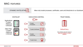 Application Control
DYNAMIC WHITELISTING Allow only trusted processes, certificates, users and directories to run (lockdown
Applications
- Trusted
- Malicious
- Unknown
Other Files
- Trusted
- Malicious
- Unknown
Trusted
Processes
Trusted
Directories
Trusted Certificates
Trusted Users
Default Deny
Allow software execution based on
approved whitelist or trusted
updaters
WHITELIST EXECUTION CONTROL TRUST MODEL
MAC: FEATURES
 