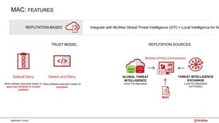 Application Control
REPUTATION-BASED Integrate with McAfee Global Threat Intelligence (GTI) + Local Intelligence for fe
Default Deny
Allow software execution based on
approved whitelist or trusted
updaters
TRUST MODEL
Detect and Deny
Allow software execution based on
reputation
REPUTATION SOURCES
THREAT INTELLIGENCE
EXCHANGE
Local File Reputation
(OPTIONAL)
McAfee ePolicy Orchestrator
MAC
KNOWN
BAD
KNOWN
GOOD
GLOBAL THREAT
INTELLIGENCE
Cloud File Reputation
MAC: FEATURES
 