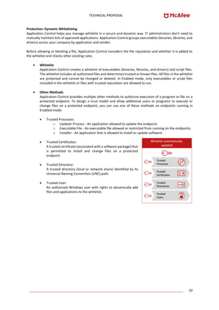 TECHNICAL PROPOSAL
____________________________________________________________________________________ 10
Protection: Dynamic Whitelisting
Application Control helps you manage whitelist in a secure and dynamic way. IT administrators don't need to
manually maintain lists of approved applications. Application Control groups executables (binaries, libraries, and
drivers) across your company by application and vendor.
Before allowing or blocking a file, Application Control considers the file reputation and whether it is added to
the whitelist and checks other existing rules.
• Whitelist
Application Control creates a whitelist of executables (binaries, libraries, and drivers) and script files.
The whitelist includes all authorized files and determines trusted or known files. All files in the whitelist
are protected and cannot be changed or deleted. In Enabled mode, only executables or script files
included in the whitelist or files with trusted reputation are allowed to run.
• Other Methods
Application Control provides multiple other methods to authorize execution of a program or file on a
protected endpoint. To design a trust model and allow additional users or programs to execute or
change files on a protected endpoint, you can use one of these methods on endpoints running in
Enabled mode:
• Trusted Processes:
o Updater Process - An application allowed to update the endpoint.
o Executable File - An executable file allowed or restricted from running on the endpoints.
o Installer - An application that is allowed to install or update software.
• Trusted Certificates:
A trusted certificate (associated with a software package) that
is permitted to install and change files on a protected
endpoint.
• Trusted Directory:
A trusted directory (local or network share) identified by its
Universal Naming Convention (UNC) path.
• Trusted User:
An authorized Windows user with rights to dynamically add
files and applications to the whitelist.
 