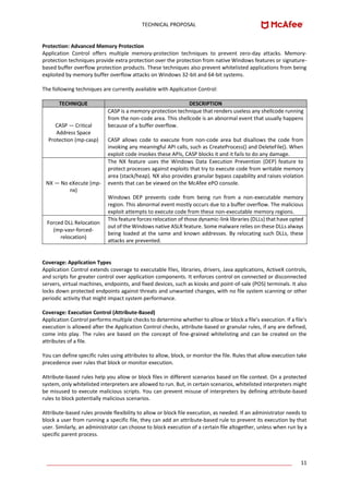 TECHNICAL PROPOSAL
____________________________________________________________________________________ 11
Protection: Advanced Memory Protection
Application Control offers multiple memory-protection techniques to prevent zero-day attacks. Memory-
protection techniques provide extra protection over the protection from native Windows features or signature-
based buffer overflow protection products. These techniques also prevent whitelisted applications from being
exploited by memory buffer overflow attacks on Windows 32-bit and 64-bit systems.
The following techniques are currently available with Application Control:
TECHNIQUE DESCRIPTION
CASP — Critical
Address Space
Protection (mp-casp)
CASP is a memory-protection technique that renders useless any shellcode running
from the non-code area. This shellcode is an abnormal event that usually happens
because of a buffer overflow.
CASP allows code to execute from non-code area but disallows the code from
invoking any meaningful API calls, such as CreateProcess() and DeleteFile(). When
exploit code invokes these APIs, CASP blocks it and it fails to do any damage.
NX — No eXecute (mp-
nx)
The NX feature uses the Windows Data Execution Prevention (DEP) feature to
protect processes against exploits that try to execute code from writable memory
area (stack/heap). NX also provides granular bypass capability and raises violation
events that can be viewed on the McAfee ePO console.
Windows DEP prevents code from being run from a non-executable memory
region. This abnormal event mostly occurs due to a buffer overflow. The malicious
exploit attempts to execute code from these non-executable memory regions.
Forced DLL Relocation
(mp-vasr-forced-
relocation)
This feature forces relocation of those dynamic-link libraries (DLLs) that have opted
out of the Windows native ASLR feature. Some malware relies on these DLLs always
being loaded at the same and known addresses. By relocating such DLLs, these
attacks are prevented.
Coverage: Application Types
Application Control extends coverage to executable files, libraries, drivers, Java applications, ActiveX controls,
and scripts for greater control over application components. It enforces control on connected or disconnected
servers, virtual machines, endpoints, and fixed devices, such as kiosks and point-of-sale (POS) terminals. It also
locks down protected endpoints against threats and unwanted changes, with no file system scanning or other
periodic activity that might impact system performance.
Coverage: Execution Control (Attribute-Based)
Application Control performs multiple checks to determine whether to allow or block a file's execution. If a file's
execution is allowed after the Application Control checks, attribute-based or granular rules, if any are defined,
come into play. The rules are based on the concept of fine-grained whitelisting and can be created on the
attributes of a file.
You can define specific rules using attributes to allow, block, or monitor the file. Rules that allow execution take
precedence over rules that block or monitor execution.
Attribute-based rules help you allow or block files in different scenarios based on file context. On a protected
system, only whitelisted interpreters are allowed to run. But, in certain scenarios, whitelisted interpreters might
be misused to execute malicious scripts. You can prevent misuse of interpreters by defining attribute-based
rules to block potentially malicious scenarios.
Attribute-based rules provide flexibility to allow or block file execution, as needed. If an administrator needs to
block a user from running a specific file, they can add an attribute-based rule to prevent its execution by that
user. Similarly, an administrator can choose to block execution of a certain file altogether, unless when run by a
specific parent process.
 
