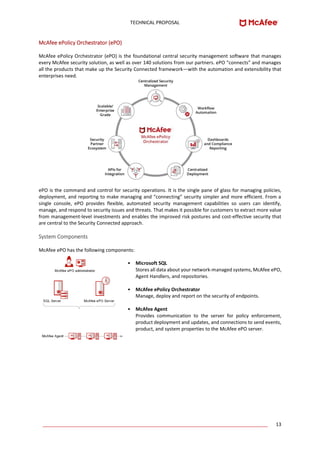 TECHNICAL PROPOSAL
____________________________________________________________________________________ 13
McAfee ePolicy Orchestrator (ePO)
McAfee ePolicy Orchestrator (ePO) is the foundational central security management software that manages
every McAfee security solution, as well as over 140 solutions from our partners. ePO “connects” and manages
all the products that make up the Security Connected framework—with the automation and extensibility that
enterprises need.
ePO is the command and control for security operations. It is the single pane of glass for managing policies,
deployment, and reporting to make managing and “connecting” security simpler and more efficient. From a
single console, ePO provides flexible, automated security management capabilities so users can identify,
manage, and respond to security issues and threats. That makes it possible for customers to extract more value
from management-level investments and enables the improved risk postures and cost-effective security that
are central to the Security Connected approach.
System Components
McAfee ePO has the following components:
• Microsoft SQL
Stores all data about your network-managed systems, McAfee ePO,
Agent Handlers, and repositories.
• McAfee ePolicy Orchestrator
Manage, deploy and report on the security of endpoints.
• McAfee Agent
Provides communication to the server for policy enforcement,
product deployment and updates, and connections to send events,
product, and system properties to the McAfee ePO server.
 