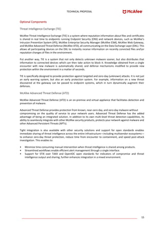 TECHNICAL PROPOSAL
____________________________________________________________________________________ 15
Optional Components
Threat Intelligence Exchange (TIE)
McAfee Threat Intelligence Exchange (TIE) is a system where reputation information about files and certificates
is shared in real time to endpoints running Endpoint Security (ENS) and network devices, such as McAfee’s
Intrusion Prevention System (IPS), McAfee Enterprise Security Manager (McAfee ESM), McAfee Web Gateway,
and McAfee Advanced Threat Defense (McAfee ATD), all communicating on the Data Exchange Layer (DXL). This
allows all participating devices on the DXL to instantly receive information on recently convicted files andor
reputation changes of files in the environment.
Put another way, TIE is a system that not only detects unknown malware sooner, but also distributes that
information to connected devices which can then take action to block it. Knowledge obtained from a single
encounter with new malware is automatically shared, and defense mechanisms modified to provide new
protection within the environment in a matter of seconds.
TIE is specifically designed to provide protection against targeted and zero-day (unknown) attacks. It is not just
an early warning system, but also an early protection system. For example, information on a new threat
discovered at the gateway can be passed to endpoint systems, which in turn dynamically augment their
defenses.
McAfee Advanced Threat Defense (ATD)
McAfee Advanced Threat Defense (ATD) is an on-premise and virtual appliance that facilitates detection and
prevention of malware.
Advanced Threat Defense provides protection from known, near-zero day, and zero-day malware without
compromising on the quality of service to your network users. Advanced Threat Defense has the added
advantage of being an integrated solution. In addition to its own multi-level threat detection capabilities, its
ability to seamlessly integrate with other McAfee security products, protects your network against malware and
other Advanced Persistent Threats (APTs).
Tight integration is also available with other security solutions and support for open standards enables
immediate sharing of threat intelligence across the entire infrastructure—including multivendor ecosystems—
to enhance zero-day threat protection, reduce time from encounter to containment, and speed post-attack
investigation. This enables to:
• Minimize time-consuming manual intervention when threat intelligence is shared among products.
• Streamlined workflows enable efficient alert management through a single interface.
• Support for STIX over TAXII and OpenIOC open standards for indicators of compromise and threat
intelligence output and sharing, further enhances integration in a mixed environment.
 
