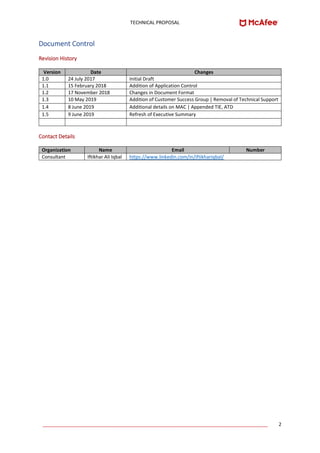 TECHNICAL PROPOSAL
____________________________________________________________________________________ 2
Document Control
Revision History
Version Date Changes
1.0 24 July 2017 Initial Draft
1.1 15 February 2018 Addition of Application Control
1.2 17 November 2018 Changes in Document Format
1.3 10 May 2019 Addition of Customer Success Group | Removal of Technical Support
1.4 8 June 2019 Additional details on MAC | Appended TIE, ATD
1.5 9 June 2019 Refresh of Executive Summary
Contact Details
Organization Name Email Number
Consultant Iftikhar Ali Iqbal https://www.linkedin.com/in/iftikhariqbal/
 