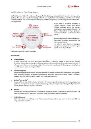 TECHNICAL PROPOSAL
____________________________________________________________________________________ 21
McAfee Advanced Cyber Threat Services
McAfee Advanced Cyber Threat Services help you find the best ways to establish and maintain a strong security
posture. The services include identifying network and application vulnerabilities, providing remediation
recommendations and actionable threat intelligence, and designing strong security programs and enforceable
security policies.
If you need to be better prepared to
combat emerging threats and defend
valuable corporate assets, our domain
security experts act as trusted partners to
deliver independent, strategic guidance.
McAfee also offers a resident consultant
option. *
Acting on your behalf as a trusted advisor,
the resident consultant spends one to five
years on site helping
you advance your business strategies,
manage your solutions, and drive your
agenda internally at McAfee.
* Resident consultant subject to change.
Practice Brief
• Data Protection
Includes one-on-one interviews with key stakeholders, a high-level review of your current policies,
directives, risk management program documentation, and information security governance materials. It
helps gain control over sensitive data, reduce the cost of data breaches, and achieve greater visibility into
how data is used across your organization.
• Threat Intelligence
Receive intelligence deliverables in the form of queries of samples, domains and IP addresses; bulk queries,
static or dynamic analysis of samples, domains or IP addresses; pivots on currently tracked campaigns;
malware reversing. Social network analysis high impact event analysis.
• McAfee “as a service”
Receive a full service which includes real time, 24/7 monitoring and management of the security devices
located on your premise. These services include configuration, management, and support of your current
security device and rapid response to threats.
• Sec Ops
Identifies and uncovers operational challenges in your environment providing the ability to assess the
maturity of their security operations in terms of tools, technologies and/or processes.
• Incident Response
Work with experts who will help reduce the risk of cyberattacks, extend your team, maximize your ROI and
conquer complex breaches.
 