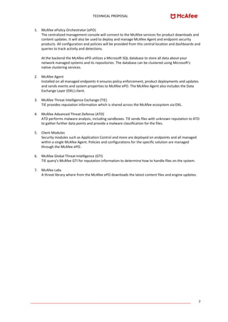 TECHNICAL PROPOSAL
____________________________________________________________________________________ 7
1. McAfee ePolicy Orchestrator (ePO)
The centralized management console will connect to the McAfee services for product downloads and
content updates. It will also be used to deploy and manage McAfee Agent and endpoint security
products. All configuration and policies will be provided from this central location and dashboards and
queries to track activity and detections.
At the backend the McAfee ePO utilizes a Microsoft SQL database to store all data about your
network managed systems and its repositories. The database can be clustered using Microsoft’s
native clustering services.
2. McAfee Agent
Installed on all managed endpoints it ensures policy enforcement, product deployments and updates
and sends events and system properties to McAfee ePO. The McAfee Agent also includes the Data
Exchange Layer (DXL) client.
3. McAfee Threat Intelligence Exchange (TIE)
TIE provides reputation information which is shared across the McAfee ecosystem via DXL.
4. McAfee Advanced Threat Defense (ATD)
ATD performs malware analysis, including sandboxes. TIE sends files with unknown reputation to ATD
to gather further data points and provide a malware classification for the files.
5. Client Modules
Security modules such as Application Control and more are deployed on endpoints and all managed
within a single McAfee Agent. Policies and configurations for the specific solution are managed
through the McAfee ePO.
6. McAfee Global Threat Intelligence (GTI)
TIE query’s McAfee GTI for reputation information to determine how to handle files on the system.
7. McAfee Labs
A threat library where from the McAfee ePO downloads the latest content files and engine updates.
 