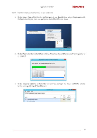 Application Control
____________________________________________________________________________________ 14
Verify Fetch Inventory (Solidification) on the Endpoint
1. On the System Tray, right click on the McAfee Agent. A new Quick Settings option should appear with
the Application Control Event and Application Control Solidification Status.
2. Click on Application Control Solidification Status.This shows the solidification or whitelistingstatus for
an endpoint.
3. On the endpoint, right-click on the taskbar and open Task Manager. You should see McAfee Solidifer
Service running with high CPU and Memory
 