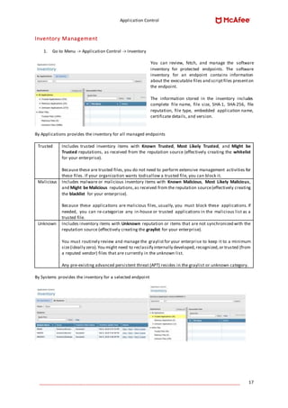 Application Control
____________________________________________________________________________________ 17
Inventory Management
1. Go to Menu -> Application Control -> Inventory
You can review, fetch, and manage the software
inventory for protected endpoints. The software
inventory for an endpoint contains information
about the executable files and scriptfiles presenton
the endpoint.
The information stored in the inventory includes
complete file name, file size, SHA-1, SHA-256, file
reputation, file type, embedded application name,
certificate details, and version.
By Applications provides the inventory for all managed endpoints
Trusted Includes trusted inventory items with Known Trusted, Most Likely Trusted, and Might be
Trusted reputations, as received from the reputation source (effectively creating the whitelist
for your enterprise).
Because these are trusted files,you do not need to perform extensive management activities for
these files. If your organization wants todisallow a trusted file, you can block it.
Malicious Includes malware or malicious inventory items with Known Malicious, Most Likely Malicious,
and Might be Malicious reputations,as received from the reputation source(effectively creating
the blacklist for your enterprise).
Because these applications are malicious files, usually, you must block these applications. If
needed, you can re-categorize any in-house or trusted applications in the malicious list as a
trusted file.
Unknown Includes inventory items with Unknown reputation or items that are not synchronized with the
reputation source (effectively creating the graylist for your enterprise).
You must routinely review and manage the graylistfor your enterprise to keep it to a minimum
size(ideally zero).You might need to reclassify internally developed, recognized,or trusted (from
a reputed vendor) files that are currently in the unknown list.
Any pre-existing advanced persistent threat (APT) resides in the graylist or unknown category.
By Systems provides the inventory for a selected endpoint
 