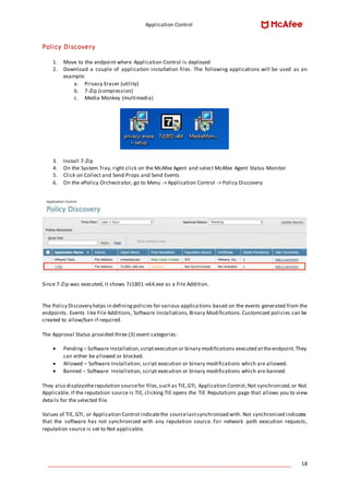 Application Control
____________________________________________________________________________________ 18
Policy Discovery
1. Move to the endpoint where Application Control is deployed
2. Download a couple of application installation files. The following applications will be used as an
example:
a. Privacy Eraser (utility)
b. 7-Zip (compression)
c. Media Monkey (multimedia)
3. Install 7-Zip
4. On the System Tray, right click on the McAfee Agent and select McAfee Agent Status Monitor
5. Click on Collect and Send Props and Send Events
6. On the ePolicy Orchestrator, go to Menu -> Application Control -> Policy Discovery
Since 7-Zip was executed, it shows 7z1801-x64.exe as a File Addition.
The Policy Discovery helps in definingpolicies for various applications based on the events generated from the
endpoints. Events like File Additions, Software Installations, Binary Modifications. Customized policies can be
created to allow/ban if required.
The Approval Status provided three (3) event categories:
 Pending – Software Installation,scriptexecution or binary modifications executed attheendpoint.They
can either be allowed or blocked.
 Allowed – Software Installation, script execution or binary modifications which are allowed.
 Banned – Software Installation, script execution or binary modifications which are banned.
They also displaysthereputation sourcefor files,such as TIE,GTI, Application Control,Not synchronized,or Not
Applicable. If the reputation source is TIE, clicking TIE opens the TIE Reputations page that allows you to view
details for the selected file.
Values of TIE, GTI, or Application Control indicatethe sourcelastsynchronized with. Not synchronized indicates
that the software has not synchronized with any reputation source. For network path execution requests,
reputation source is set to Not applicable.
 