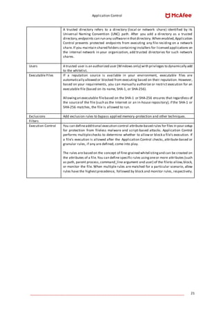 Application Control
____________________________________________________________________________________ 21
A trusted directory refers to a directory (local or network share) identified by its
Universal Naming Convention (UNC) path. After you add a directory as a trusted
directory,endpoints can run any softwarein thatdirectory.When enabled,Application
Control prevents protected endpoints from executing any file residing on a network
share.If you maintain shared folders containinginstallers for licensed applications on
the internal network in your organization, add trusted directories for such network
shares.
Users A trusted user is an authorized user (Windows only) with privileges to dynamically add
to the whitelist.
Executable Files If a reputation source is available in your environment, executable files are
automatically allowed or blocked from executing based on their reputation. However,
based on your requirements, you can manually authorize or restrict execution for an
executable file (based on its name, SHA-1, or SHA-256).
Allowingan executable filebased on the SHA-1 or SHA-256 ensures that regardless of
the sourceof the file (such as the Internet or an in-house repository), if the SHA-1 or
SHA-256 matches, the file is allowed to run.
Exclusions Add exclusion rules to bypass applied memory-protection and other techniques.
Filters
Execution Control You can defineadditional execution control attribute-based rules for files in your setup
for protection from fileless malware and script-based attacks. Application Control
performs multiplechecks to determine whether to allowor block a file's execution. If
a file's execution is allowed after the Application Control checks, attribute-based or
granular rules, if any are defined, come into play.
The rules are based on the concept of fine-grained whitelistingand can be created on
the attributes of a file.You can define specific rules usingoneor more attributes (such
as path, parent process, command_line argument and user) of the fileto allow,block,
or monitor the file. When multiple rules are matched for a particular scenario, allow
rules have the highestprecedence, followed by block and monitor rules, respectively.
 