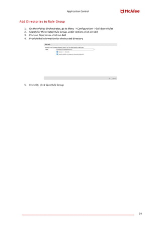 Application Control
____________________________________________________________________________________ 24
Add Directories to Rule Group
1. On the ePolicy Orchestrator, go to Menu -> Configuration -> Solidcore Rules
2. Search for the created Rule Group, under Actions click on Edit
3. Click on Directories, click on Add
4. Provide the information for the trusted directory
5. Click OK, click Save Rule Group
 
