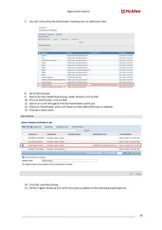 Application Control
____________________________________________________________________________________ 26
7. You will notice that the Certificates inventory has an additional item
8. Go to Rule Groups
9. Search for the created Rule Group, under Actions click on Edit
10. Click on Certificates, click on Add
11. Search or scroll through to find the TeamViewer certificate
12. Check on TeamViewer and scroll down to check Add Certificate as Updater.
13. Provide a Label name
14. Click OK, save Rule Group
15. Perform Agent Wake-up Call with Force policy update on the selected group/endpoints
 
