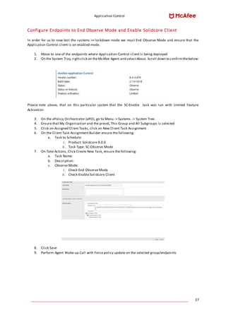 Application Control
____________________________________________________________________________________ 27
Configure Endpoints to End Observe Mode and Enable Solidcore Client
In order for us to now test the systems in lockdown mode we must End Observe Mode and ensure that the
Application Control client is on enabled mode.
1. Move to one of the endpoints where Application Control client is being deployed
2. On the System Tray,rightclick on theMcAfee Agent and selectAbout. Scroll down to confirmthebelow:
Please note above, that on this particular system that the SC:Enable task was run with Limited Feature
Activation.
3. On the ePolicy Orchestrator (ePO), go to Menu -> Systems -> System Tree
4. Ensure that My Organization and the preset, This Group and All Subgroups is selected
5. Click on Assigned Client Tasks, click on New Client Task Assignment
6. On the Client Task Assignment Builder ensure the following:
a. Task to Schedule:
i. Product: Solidcore 8.0.0
ii. Task Type: SC:Observe Mode
7. On Take Actions, Click Create New Task, ensure the following:
a. Task Name:
b. Description:
c. Observe Mode:
i. Check End Observe Mode
ii. Check Enable Solidcore Client
8. Click Save
9. Perform Agent Wake-up Call with Force policy update on the selected group/endpoints
 