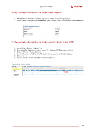 Application Control
____________________________________________________________________________________ 28
Verify Application Control Enable Mode on the Endpoint
1. Move to one of the endpoints where Application Control client is being deployed
2. On the System Tray,rightclick on theMcAfee Agent and selectAbout. Scroll down to confirmthebelow:
Verify Application Control Enable Mode on ePolicy Orchestrator (ePO)
1. Go to Menu -> Systems -> System Tree
2. Ensure that My Organization and the preset, This Group and All Subgroups is selected
3. Click on Actions -> Choose Columns
4. On the left pane, on the filter list of Available Columns, search for ‘Solidcore Status’
5. Click Save
6. You can view the current state of Solidification as below:
 