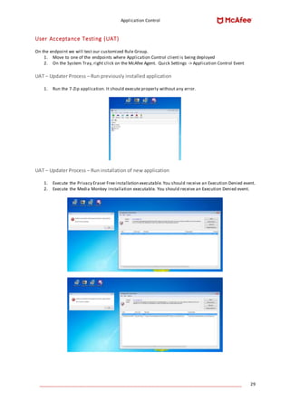 Application Control
____________________________________________________________________________________ 29
User Acceptance Testing (UAT)
On the endpoint we will test our customized Rule Group.
1. Move to one of the endpoints where Application Control client is being deployed
2. On the System Tray, right click on the McAfee Agent. Quick Settings -> Application Control Event
UAT – Updater Process – Run previously installed application
1. Run the 7-Zip application. It should execute properly without any error.
UAT – Updater Process – Run installation of new application
1. Execute the Privacy Eraser Freeinstallation executable. You should receive an Execution Denied event.
2. Execute the Media Monkey installation executable. You should receive an Execution Denied event.
 