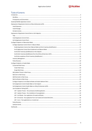 Application Control
____________________________________________________________________________________ 3
Table of Contents
Introduction....................................................................................................................................................................................4
Workflow...................................................................................................................................................................................4
Prerequisites and Environment.....................................................................................................................................................4
Download McAfee Application Control..............................................................................................................................................5
Deployment of Application Control onePolicy Orchestrator (ePO) .......................................................................................................6
Install Extensions ........................................................................................................................................................................6
Install Packages...........................................................................................................................................................................7
ActivateLicenses.........................................................................................................................................................................7
Deployment of Application Control Client on the Endpoints.................................................................................................................8
Tags...........................................................................................................................................................................................8
Install Application Control Client...................................................................................................................................................8
Verify Application Control Client...................................................................................................................................................9
Configure Endpoints on Observation Mode......................................................................................................................................10
Configure Application Control Client in Observe Mode..................................................................................................................11
Enable Application Control, Start Observe Mode and Fetch Inventory (Solidification)..................................................................11
Verify Application Control Client Enablement and Observe Mode..............................................................................................12
Verify Fetch Inventory (Solidification) on the Endpoint.............................................................................................................14
Verify Fetch Inventory (Solidification) from theePolicy Orchestrator (ePO)................................................................................15
Verify thecompletion ofFetch Inventory (Solidification)..........................................................................................................16
Inventory Management.............................................................................................................................................................17
Policy Discovery........................................................................................................................................................................18
Configure Endpoints on Enable Mode..............................................................................................................................................19
Customized Rule Group.............................................................................................................................................................20
Create Rule Group................................................................................................................................................................20
Assign Rule Group................................................................................................................................................................22
Add Updater Process to Rule Group............................................................................................................................................23
Add Users to Rule Group............................................................................................................................................................23
Add Directories to Rule Group....................................................................................................................................................24
Add Certificates to Rule Group...................................................................................................................................................25
Configure Endpoints to End Observe Mode and Enable Solidcore Client .........................................................................................27
Verify Application Control Enable Mode on the Endpoint..............................................................................................................28
Verify Application Control Enable Mode on ePolicy Orchestrator (ePO)..........................................................................................28
User Acceptance Testing (UAT)...................................................................................................................................................29
UAT–Updater Process –Run previously installedapplication...................................................................................................29
UAT–Updater Process –Run installation ofnewapplication....................................................................................................29
UAT–Certificates –Run application oftrusted certificates.......................................................................................................30
UAT–Directories –Runapplication from non-trusted and trusted directories............................................................................30
UAT–Users –Runapplications as a trusted user.....................................................................................................................31
Policy Discovery........................................................................................................................................................................32
Solidcore Events........................................................................................................................................................................34
Dashboards...................................................................................................................................................................................35
 