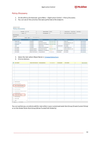 Application Control
____________________________________________________________________________________ 32
Policy Discovery
1. On the ePolicy Orchestrator, go to Menu -> Application Control -> Policy Discovery
2. You can see all the activities that were performed at the endpoint.
3. Select the item where Object Name is mwepodatashare
4. Click on Actions.
You can seethat you areableto add this item either in your customized made Rule Group (Create Custom Policy)
or on the Global Rules Rule Group (Allow Trusted Path Globally)
 