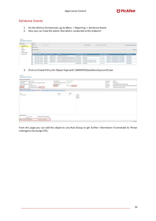 Application Control
____________________________________________________________________________________ 34
Solidcore Events
1. On the ePolicy Orchestrator, go to Menu -> Reporting -> Solidcore Events
2. Here you can view the events that where conducted at the endpoint
3. Click on Create Policy for Object Type with MWEPODataShareipscan25.exe
From this page you can add this object to any Rule Group or get further information if connected to Threat
Intelligence Exchange (TIE).
 