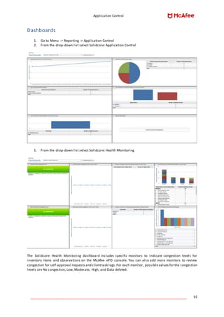 Application Control
____________________________________________________________________________________ 35
Dashboards
1. Go to Menu -> Reporting -> Application Control
2. From the drop-down list select Solidcore: Application Control
1. From the drop-down list select Solidcore: Health Monitoring
The Solidcore: Health Monitoring dashboard includes specific monitors to indicate congestion levels for
inventory items and observations on the McAfee ePO console. You can also add more monitors to review
congestion for self-approval requests and clienttask logs.For each monitor, possiblevalues for the congestion
levels are No congestion, Low, Moderate, High, and Data deleted.
 