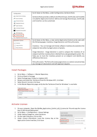 Application Control
____________________________________________________________________________________ 7
Scroll down on the Menu, under Configuration, Solidcore Rules
SolidcoreRules provides a defaultsetof RuleGroups,Certificates and Installers
included for Application Control. Define and manage Rule Groups, Certificates
and Installers can be customized.
Scroll down on the Menu, a new section Application Control can be seen with
the following pages; Inventory, Image Deviation and Policy Discovery
Inventory – You can manage and review software inventory discovered on the
endpoints here either by Application or Systems.
Image Deviation - Image deviation is used to compare the inventory of an
endpoint with the inventory that is fetched froma designated gold system. This
helps you to track the inventory present on an endpoint and identify any
differences that occur.
Policy Discovery - The Policy Discovery pageserves as a central consoleto help
you manage all observation and self-approval requests.
Install Packages
1. Go to Menu -> Software -> Master Repository
2. Click on Check In Package
3. Select Package type: Product or Update (.ZIP)
4. Browse and select the ‘Solidcore Client for Windows HF4’, click Next
5. Select Branch: Current, click Save
6. In the Master Repository page, verify that the ‘Solidcore Client for Windows’ is available
Activate Licenses
1. On your computer, Open the McAfee_Application_Control_v8_0_License.txt fileand copy the License
Key of ‘ePO-based Deployment’
2. Go to Menu -> Configuration -> Server Settings
3. Under Setting Categories, select Solidcore
4. On the right-side pane, click on Edit
5. Under License Information, insert the License Key at the
Application Control text box, Click Save
 