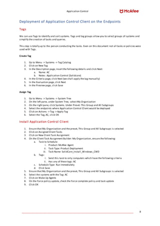 Application Control
____________________________________________________________________________________ 8
Deployment of Application Control Client on the Endpoints
Tags
We can use Tags to identify and sort systems. Tags and tag groups allow you to sel ect groups of systems and
simplify the creation of tasks and queries.
This step is totally up to the person conducting the tasks. Even on this document not all tasks or policies were
used with Tags.
Create Tag
1. Go to Menu -> Systems -> Tag Catalog
2. Click on New Tag
3. In the Description page, insert the following details and click Next:
a. Name: AC
b. Notes: Application Control (Solidcore)
4. In the Criteria page, click Next (we shall apply the tag manually)
5. In the Evaluation page, click Next
6. In the Preview page, click Save
Assign Tag
1. Go to Menu -> Systems -> System Tree
2. On the left pane, under System Tree, select My Organization
3. On the right pane, click Systems. Under Preset: This Group and All Subgroups
4. Select the endpoints where Application Control Client would be deployed
5. Click on Actions -> Tag -> Apply Tag
6. Select the Tag, AC, click OK
Install Application Control Client
1. Ensure that My Organization and the preset, This Group and All Subgroups is selected
2. Click on Assigned Client Tasks
3. Click on New Client Task Assignment
4. On the Client Task Assignment Builder: My Organization, ensure the following:
a. Task to Schedule:
i. Product: McAfee Agent
ii. Task Type: Product Deployment
iii. Task Name: SolidCore_Install_Windows_CWD
b. Tags:
i. Send this task to only computers which have the following criteria
ii. Has any of these tags: AC
c. Schedule Type: Run Immediately
d. Click Save
5. Ensure that My Organization and the preset, This Group and All Subgroups is selected
6. Select the systems with the Tag: AC
7. Click on Wake Up Agents
8. On the Force policy update, check the Force complete policy and task update
9. Click OK
 