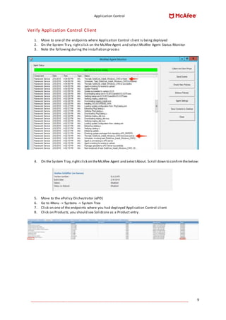 Application Control
____________________________________________________________________________________ 9
Verify Application Control Client
1. Move to one of the endpoints where Application Control client is being deployed
2. On the System Tray, right click on the McAfee Agent and select McAfee Agent Status Monitor
3. Note the following during the installation process
4. On the System Tray,rightclick on theMcAfee Agent and selectAbout. Scroll down to confirmthebelow:
5. Move to the ePolicy Orchestrator (ePO)
6. Go to Menu -> Systems -> System Tree
7. Click on one of the endpoints where you had deployed Application Control client
8. Click on Products, you should see Solidcore as a Product entry
 