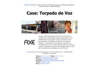 Mobile World Brasil – Desenvolvimento de Soluções Inteligentes para Tablets & Smartphones.
                         Aplicativos Móveis – Mobile Marketing




    Case: Torpedo de Voz




    Mobile World Brasil – Rua Max Wehmuth, n° 61 – Bairro: Ribeirão Fresco – CEP: 89020-500
                                  Blumenau – Santa Catarina

                     Telefone: (47) 3037-1218 - Mobile: (47) 9114-1455
                     Inbox: contato@mobileworldapps.com.br
                     Web Site: www.mobileworldapps.com.br
                     Facebook: http://www.facebook.com/mobileworldbnu
                     Twitter: @MobileWorldbr
                     Skype: MobileWorldBrasil
 