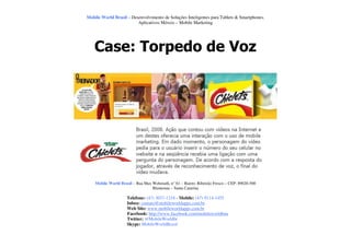 Mobile World Brasil – Desenvolvimento de Soluções Inteligentes para Tablets & Smartphones.
                         Aplicativos Móveis – Mobile Marketing




    Case: Torpedo de Voz




    Mobile World Brasil – Rua Max Wehmuth, n° 61 – Bairro: Ribeirão Fresco – CEP: 89020-500
                                  Blumenau – Santa Catarina

                     Telefone: (47) 3037-1218 - Mobile: (47) 9114-1455
                     Inbox: contato@mobileworldapps.com.br
                     Web Site: www.mobileworldapps.com.br
                     Facebook: http://www.facebook.com/mobileworldbnu
                     Twitter: @MobileWorldbr
                     Skype: MobileWorldBrasil
 