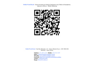 Mobile World Brasil – Desenvolvimento de Soluções Inteligentes para Tablets & Smartphones.
                         Aplicativos Móveis – Mobile Marketing




    Mobile World Brasil – Rua Max Wehmuth, n° 61 – Bairro: Ribeirão Fresco – CEP: 89020-500
                                  Blumenau – Santa Catarina

                     Telefone: (47) 3037-1218 - Mobile: (47) 9114-1455
                     Inbox: contato@mobileworldapps.com.br
                     Web Site: www.mobileworldapps.com.br
                     Facebook: http://www.facebook.com/mobileworldbnu
                     Twitter: @MobileWorldbr
                     Skype: MobileWorldBrasil
 