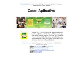 Mobile World Brasil – Desenvolvimento de Soluções Inteligentes para Tablets & Smartphones.
                         Aplicativos Móveis – Mobile Marketing




               Case: Aplicativo




    Mobile World Brasil – Rua Max Wehmuth, n° 61 – Bairro: Ribeirão Fresco – CEP: 89020-500
                                  Blumenau – Santa Catarina

                     Telefone: (47) 3037-1218 - Mobile: (47) 9114-1455
                     Inbox: contato@mobileworldapps.com.br
                     Web Site: www.mobileworldapps.com.br
                     Facebook: http://www.facebook.com/mobileworldbnu
                     Twitter: @MobileWorldbr
                     Skype: MobileWorldBrasil
 
