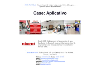 Mobile World Brasil – Desenvolvimento de Soluções Inteligentes para Tablets & Smartphones.
                         Aplicativos Móveis – Mobile Marketing




               Case: Aplicativo




    Mobile World Brasil – Rua Max Wehmuth, n° 61 – Bairro: Ribeirão Fresco – CEP: 89020-500
                                  Blumenau – Santa Catarina

                     Telefone: (47) 3037-1218 - Mobile: (47) 9114-1455
                     Inbox: contato@mobileworldapps.com.br
                     Web Site: www.mobileworldapps.com.br
                     Facebook: http://www.facebook.com/mobileworldbnu
                     Twitter: @MobileWorldbr
                     Skype: MobileWorldBrasil
 