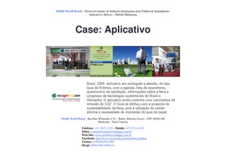 Mobile World Brasil – Desenvolvimento de Soluções Inteligentes para Tablets & Smartphones.
                         Aplicativos Móveis – Mobile Marketing




               Case: Aplicativo




    Mobile World Brasil – Rua Max Wehmuth, n° 61 – Bairro: Ribeirão Fresco – CEP: 89020-500
                                  Blumenau – Santa Catarina

                     Telefone: (47) 3037-1218 - Mobile: (47) 9114-1455
                     Inbox: contato@mobileworldapps.com.br
                     Web Site: www.mobileworldapps.com.br
                     Facebook: http://www.facebook.com/mobileworldbnu
                     Twitter: @MobileWorldbr
                     Skype: MobileWorldBrasil
 