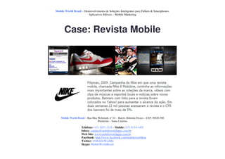 Mobile World Brasil – Desenvolvimento de Soluções Inteligentes para Tablets & Smartphones.
                         Aplicativos Móveis – Mobile Marketing




       Case: Revista Mobile




    Mobile World Brasil – Rua Max Wehmuth, n° 61 – Bairro: Ribeirão Fresco – CEP: 89020-500
                                  Blumenau – Santa Catarina

                     Telefone: (47) 3037-1218 - Mobile: (47) 9114-1455
                     Inbox: contato@mobileworldapps.com.br
                     Web Site: www.mobileworldapps.com.br
                     Facebook: http://www.facebook.com/mobileworldbnu
                     Twitter: @MobileWorldbr
                     Skype: MobileWorldBrasil
 